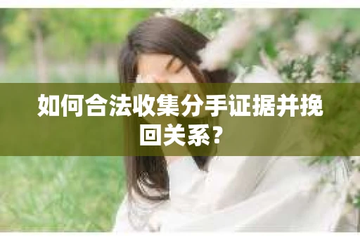 如何合法收集分手证据并挽回关系？