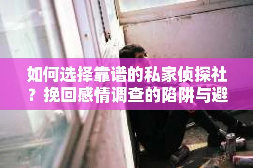如何选择靠谱的私家侦探社？挽回感情调查的陷阱与避坑指南