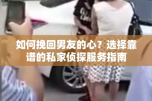 如何挽回男友的心？选择靠谱的私家侦探服务指南