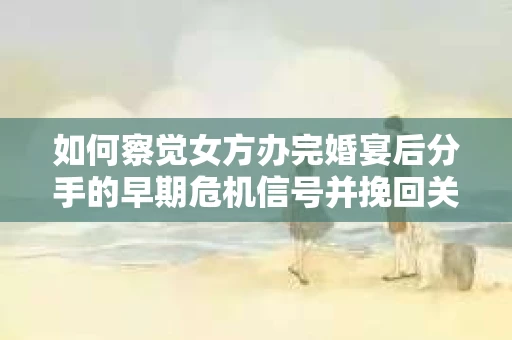 如何察觉女方办完婚宴后分手的早期危机信号并挽回关系？