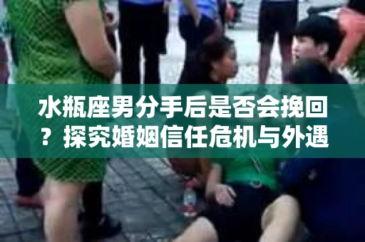 水瓶座男分手后是否会挽回？探究婚姻信任危机与外遇嫌疑的应对策略