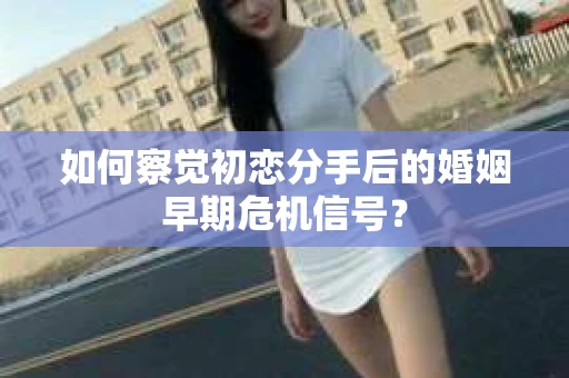 如何察觉初恋分手后的婚姻早期危机信号？