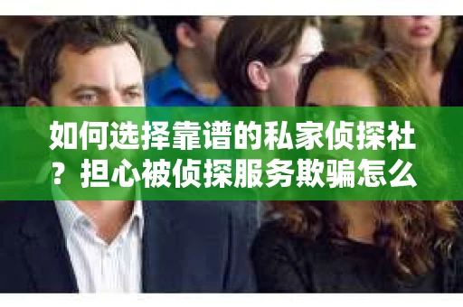 如何选择靠谱的私家侦探社？担心被侦探服务欺骗怎么办？