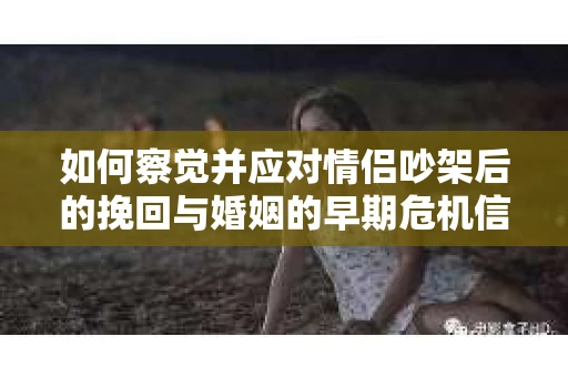 如何察觉并应对情侣吵架后的挽回与婚姻的早期危机信号？