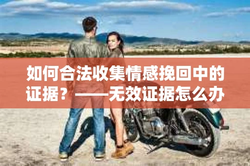 如何合法收集情感挽回中的证据？——无效证据怎么办？