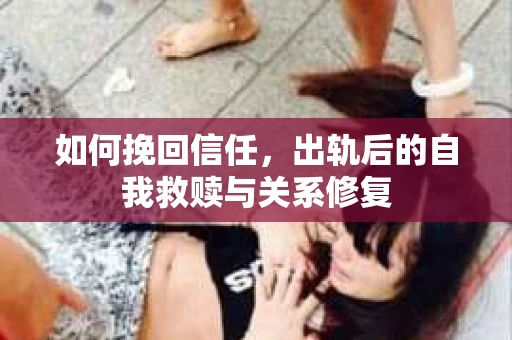 如何挽回信任，出轨后的自我救赎与关系修复