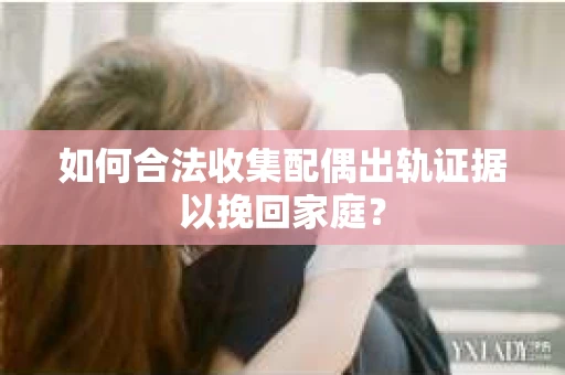 如何合法收集配偶出轨证据以挽回家庭？