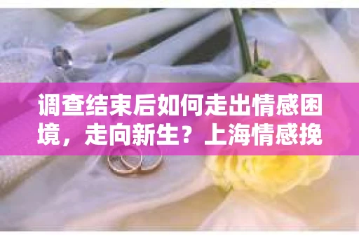 调查结束后如何走出情感困境，走向新生？上海情感挽回婚姻公司给出的专业建议
