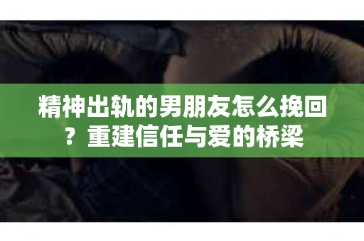 精神出轨的男朋友怎么挽回？重建信任与爱的桥梁