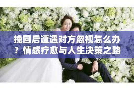 挽回后遭遇对方忽视怎么办？情感疗愈与人生决策之路