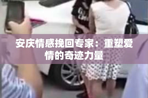 安庆情感挽回专家：重塑爱情的奇迹力量
