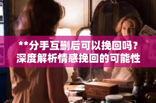 **分手互删后可以挽回吗？深度解析情感挽回的可能性**