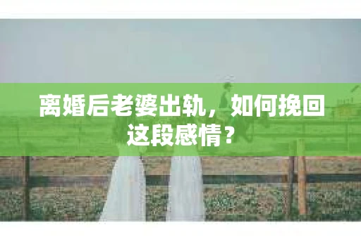 离婚后老婆出轨，如何挽回这段感情？