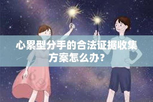 心累型分手的合法证据收集方案怎么办? 心累型分手的合法证据收集方案怎么办?