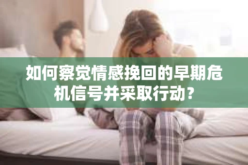 如何察觉情感挽回的早期危机信号并采取行动？