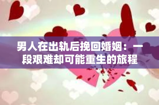 男人在出轨后挽回婚姻：一段艰难却可能重生的旅程