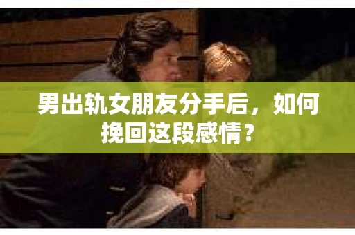 男出轨女朋友分手后，如何挽回这段感情？