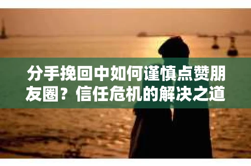 分手挽回中如何谨慎点赞朋友圈？信任危机的解决之道