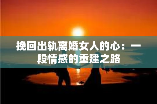 挽回出轨离婚女人的心：一段情感的重建之路