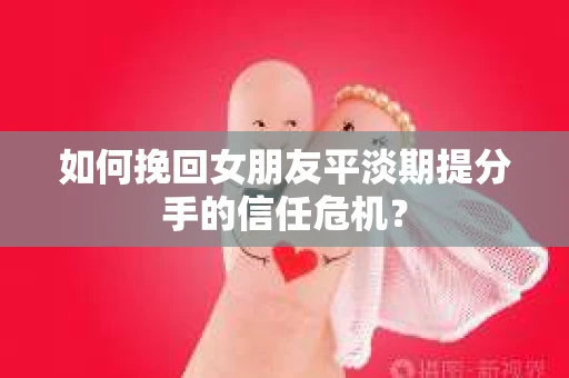 如何挽回女朋友平淡期提分手的信任危机？