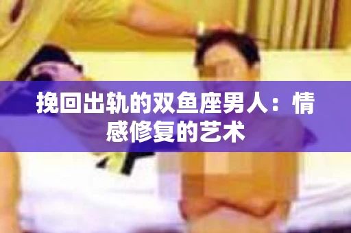 挽回出轨的双鱼座男人：情感修复的艺术