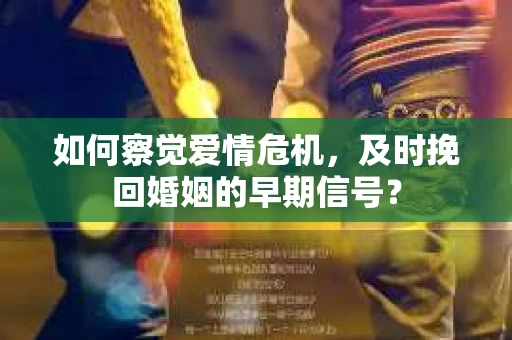 如何察觉爱情危机，及时挽回婚姻的早期信号？