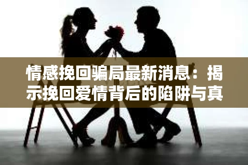 情感挽回骗局最新消息：揭示挽回爱情背后的陷阱与真相