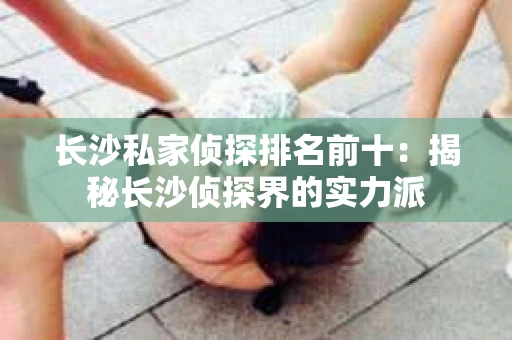 长沙私家侦探排名前十：揭秘长沙侦探界的实力派