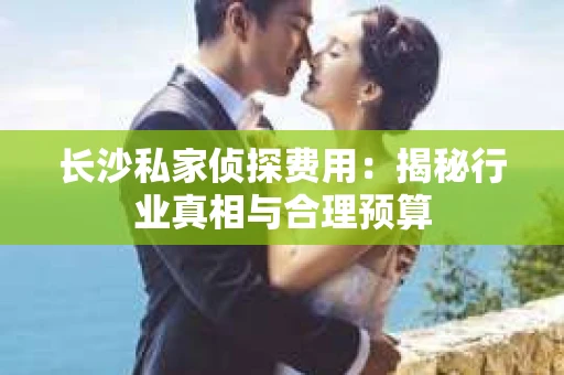 长沙私家侦探费用：揭秘行业真相与合理预算