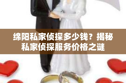 绵阳私家侦探多少钱？揭秘私家侦探服务价格之谜