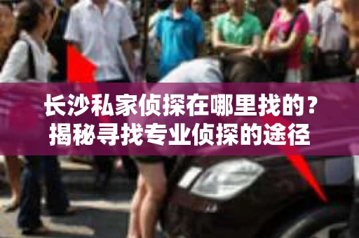 长沙私家侦探在哪里找的？揭秘寻找专业侦探的途径