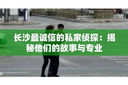长沙最诚信的私家侦探：揭秘他们的故事与专业