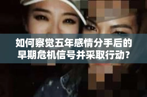 如何察觉五年感情分手后的早期危机信号并采取行动？