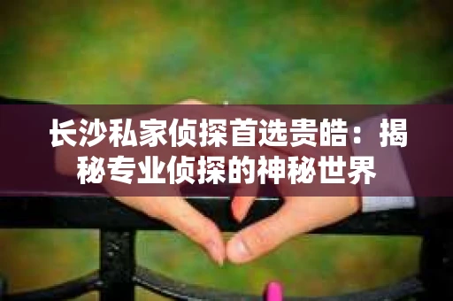 长沙私家侦探首选贵皓：揭秘专业侦探的神秘世界