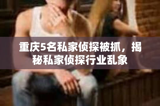 重庆5名私家侦探被抓，揭秘私家侦探行业乱象