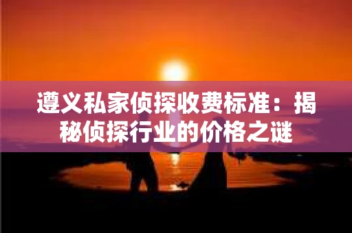 遵义私家侦探收费标准：揭秘侦探行业的价格之谜