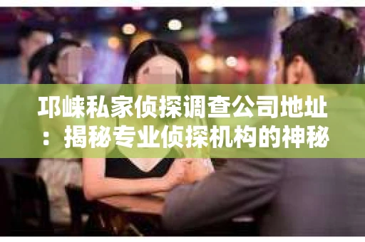 邛崃私家侦探调查公司地址：揭秘专业侦探机构的神秘面纱
