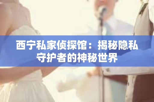 西宁私家侦探馆：揭秘隐私守护者的神秘世界