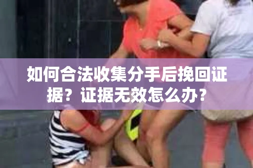 如何合法收集分手后挽回证据？证据无效怎么办？