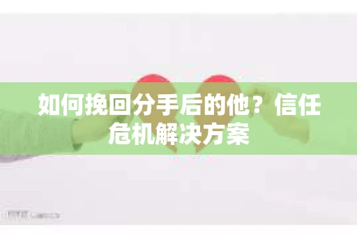 如何挽回分手后的他？信任危机解决方案