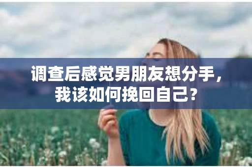 调查后感觉男朋友想分手，我该如何挽回自己？