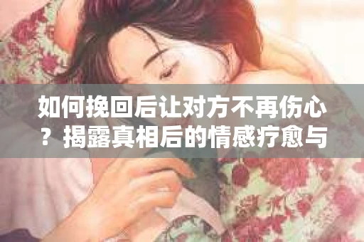 如何挽回后让对方不再伤心?揭露真相后的情感疗愈与前行计划 如何挽回后让对方不再伤心?揭露真相后的情感疗愈与前行计划