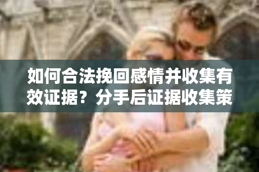 如何合法挽回感情并收集有效证据？分手后证据收集策略