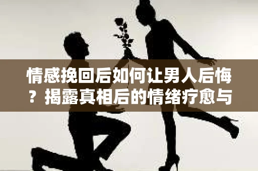 情感挽回后如何让男人后悔？揭露真相后的情绪疗愈与人生决策
