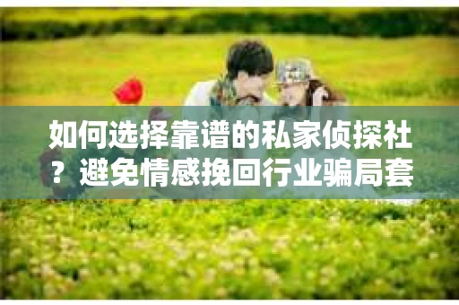 如何选择靠谱的私家侦探社？避免情感挽回行业骗局套路的实用指南