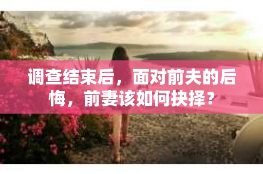调查结束后，面对前夫的后悔，前妻该如何抉择？
