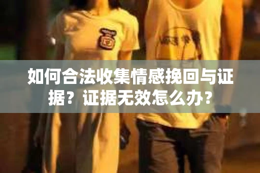 如何合法收集情感挽回与证据?证据无效怎么办? 如何合法收集情感挽回与证据?证据无效怎么办?