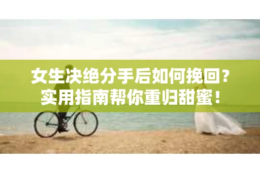 女生决绝分手后如何挽回？实用指南帮你重归甜蜜！