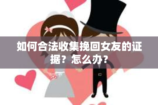 如何合法收集挽回女友的证据？怎么办？