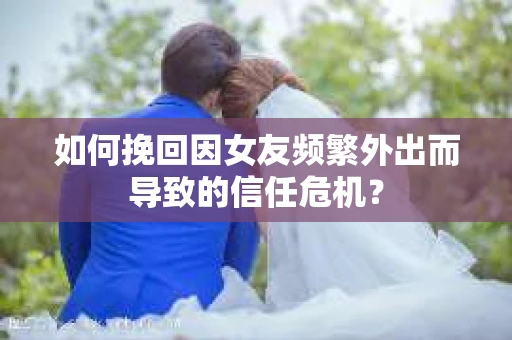 如何挽回因女友频繁外出而导致的信任危机？